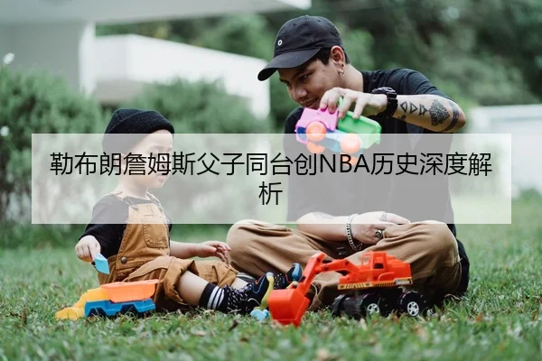 勒布朗詹姆斯父子同台创NBA历史深度解析